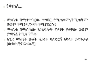 56
■ መ/ቤቱ በሚተገብረው ተግባር የሚጠቀሙ/የሚጠቅሙ
ወይም የሚጎዱ/ጉዳት የሚያደርሱ፤
■ መ/ቤቱ በሚሰጠው አገልግሎት ፍላጎት ያላቸው ወይም
ያገባናል የሚሉ ናቸው
■ አንድ መ/ቤት ሁለት ዓይነት ባለድርሻ አካላት ይኖሩታል
(ውስጣዊና ውጫዊ)
■ የቀጠለ…
 