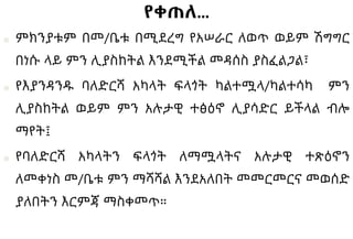 የቀጠለ…
■ ምክንያቱም በመ/ቤቱ በሚደረግ የአሠራር ለወጥ ወይም ሽግግር
በነሱ ላይ ምን ሊያስከትል እንደሚችል መዳሰስ ያስፈልጋል፣
■ የእያንዳንዱ ባለድርሻ አካላት ፍላጎት ካልተሟላ/ካልተሳካ ምን
ሊያስከትል ወይም ምን አሉታዊ ተፅዕኖ ሊያሳድር ይችላል ብሎ
ማየት፤
■ የባለድርሻ አካላትን ፍላጎት ለማሟላትና አሉታዊ ተጽዕኖን
ለመቀነስ መ/ቤቱ ምን ማሻሻል እንደአለበት መመርመርና መወሰድ
ያለበትን እርምጃ ማስቀመጥ።
 