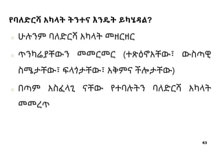 63
የባለድርሻ አካላት ትንተና እንዴት ይካሄዳል?
■ ሁሉንም ባለድርሻ አካላት መዘርዘር
■ ጥንካሬያቸውን መመርመር (ተጽዕኖአቸው፣ ውስጣዊ
ስሜታቸው፣ ፍላጎታቸው፣ አቅምና ችሎታቸው)
■ በጣም አስፈላጊ ናቸው የተባሉትን ባለድርሻ አካላት
መመረጥ
 