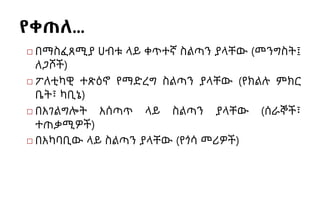 የቀጠለ…
◻ በማስፈጸሚያ ሀብቱ ላይ ቀጥተኛ ስልጣን ያላቸው (መንግስት፤
ለጋሾች)
◻ ፖለቲካዊ ተጽዕኖ የማድረግ ስልጣን ያላቸው (የክልሉ ምክር
ቤት፣ ካቢኔ)
◻ በአገልግሎት አሰጣጥ ላይ ስልጣን ያላቸው (ሰራኞች፣
ተጠቃሚዎች)
◻ በአካባቢው ላይ ስልጣን ያላቸው (የጎሳ መሪዎች)
 