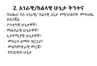 2. አገራዊ/ክልላዊ ሁኔታ ትንተና
■ በአጭሩ ስለ አገራዊ/ ክልላዊ ሀኔታ የሚገለጽበት መግለጫ
ይዘጋጃል
■ ፖለቲካዊ ሁኔታዎች፣
■ ማሕበራዊ ሁኔታዎች፣
■ ኢኮኖሚያዊ ሁኔታዎች፣
■ መሰረተ ልማት ዝርጋታ፣
■ መልካምድራዊ መረጃ፣
■ የስነህዝብ ሁኔታ
 