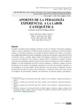 ISSN: 2389-9980 (en línea)| Vol. 48 | No. 109| Enero-junio• 2021 | pp. 130-146
Cuestiones Teológicas | Medellín-Colombia
APORTES DE LA PEDAGOGÍA
EXPERIENCIAL A LA LABOR
CATEQUÉTICA
Contributions of Experiential Pedagogy to Catechism
SANDRA KATHERINE OCHOA LARROTA1
DAMIÁN ALEjANDRO RúA SOSSA2
VíCTOR ARIEL GRANADOS PéREz3
JOHN JAIRO PéREz-VARGAS4
Resumen
Se propone una reflexión desde la pedagogía experiencial en torno a la catequesis. Esta propuesta pedagógica
conduce a reconocer e implementar los diferentes aportes de enseñanza y aprendizaje como fruto de relaciones
constantes con la realidad y experiencias que circundan las dinámicas educativas de los sujetos; en este sentido,
esta realidad podría aportar de manera considerable a los ejercicios de catequesis y educación en la fe. En
este horizonte reflexivo, se propone indagar el aporte de la pedagogía experiencial a la labor catequética del
sacramento de la confirmación. Para su análisis, se propone, primero, la identificación de algunos elementos
característicos de la pedagogía experiencial; segundo, se busca reconocer la importancia de la labor catequética, la
pedagogía y la acción evangelizadora en pro de los ejercicios catequísticos; y, finalmente, se propone un ejercicio
de integración de los elementos de la pedagogía experiencial con el ejercicio de la enseñanza catequística. La
ruta metodológica fue de orden cualitativo de tipo documental, técnica que permite la recopilación de fuentes
de información por medio de la lectura crítica de documentos. La perspectiva desde la cual se hizo este tipo
de investigación fue la hermenéutica, utilizando como instrumentos los resúmenes analíticos especializados y
1 Licenciada en Teología por la Universidad Santo Tomás, Colombia. Correo de electrónico: sandra.ochoa@ustadistanci a.
edu.co
2 Licenciado en Teología por la Universidad Santo Tomás, Colombia. Correo de electrónico: damianrua@ustadistanci a .
edu.co
3 Licenciado en Teología por la Universidad Santo Tomás, Colombia. Correo de electrónico: victorperez@ustadistanci a .
edu.co
4 Doctorando en Educación de la Universidad Católica de Córdoba, Argentina. Especialista y Magíster en Bioética de la
Universidad del Bosque, Colombia. Licenciado en Teología de la Pontificia Universidad Javeriana, Colombia. Correo
de electrónico: johnjapeva@gmail.com
130 |
Reconocimiento — No Comercial
Cómo citar en APA: Ochoa, S., Rúa, D., Granados, V. & Pérez-Vargas, J. (2021). Aportes de la pedagogía experiencial a la laborcatequética.
Cuestiones Teológicas, 48 (109), 130-146. doi: http://doi.org/10.18566/cueteo.v48n109.a09
Fecha de recepción: 21.12.2020 / Fecha de aceptación: 22.04.2021
 