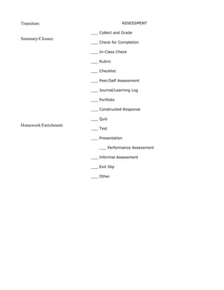 Transition:                            ASSESSMENT

                       ___ Collect and Grade
Summary/Closure:
                       ___ Check for Completion

                       ___ In-Class Check

                       ___ Rubric

                       ___ Checklist

                       ___ Peer/Self Assessment

                       ___ Journal/Learning Log

                       ___ Portfolio

                       ___ Constructed Response

                       ___ Quiz
Homework/Enrichment:
                       ___ Test

                       ___ Presentation

                           ___ Performance Assessment

                       ___ Informal Assessment

                       ___ Exit Slip

                       ___ Other
 