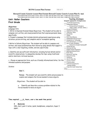 HCPSS Lesson Plan Format                              DRAFT

      Howard County Generic Lesson Plan Format Howard County Generic Lesson Plan Format
            “Tell students what you’re going to teach, teach it to them, then ask them to say, show, or apply what they’ve learned.”
            “Tell students what you’re going to teach, teach it to them, then ask them to say, show, or apply what they’ve learned.”

Unit: Roller Coasters                                                                                          Teaching Strategies
                                                                                                      Designate appropriate strategies/areas
First Grade                                                                                           ___Scaffolded Questioning
                                                                                                      ___ Independent Reading
                                                                                                           ___ Interpretation of Graphics
Objectives:
                                                                                                                (maps, graphs, cartoons, tables…)
Language Arts                                                                                         ___ Concept Attainment
1. Write to Express Personal Ideas Objectives- The student will be able to                            ___ Cooperative Learning
                                                                                                      ___ Think-Pair-Share
compose oral, written, and visual presentations that express personal ideas,                          ___ Roundtable
specifically:                                                                                         ___ Jigsaw
b. Present a message that includes details and personal experiences using                             ___ Pairs Check/Review
                                                                                                      ___ Independent/Group Project
dictation, picture writing, and complete and/or incomplete spelling.                                  ___ Integration of Technology
                                                                                                      ___ Print alternatives, i.e., E-text
2.Write to Inform Objectives- The student will be able to compose oral,                               ___ Use of Audio Clip/Music
                                                                                                           ___ Interactive Student Notebook®
written, and visual presentations that inform by using details that support a                         ___ Formal Writing
topic with a clear beginning, middle, and end, specifically:                                          ___ Informal Writing
                                                                                                      ___ Graphic/Visual Organizers
                                                                                                      ___ Modeling/Demonstration
a. Identify and use sufficient information, including factual details and/or                          ___Think Aloud
scientific observations, to adequately develop the topic using traditional                            ___ Reciprocal Teaching
and/or electronic retrieval sources.                                                                  ___ Group Activities
                                                                                                      ___ Simulation
                                                                                                      ___ Use of Video Clip
c. Choose an appropriate form, such as a friendly informational letter, for the                       ___ Lecture “bursts”
intended audience and purpose.                                                                        ___ 3-minute pause
                                                                                                      ___ Different purposes for
                                                                                                           viewing/reading
Science:                                                                                              ___ Cross-Curricular Connections
                                                                                                      Other___________________
               Goal 1.

               Forces - The student will use scientific skills and processes to
               explain and compare the forces needed to move objects.

            Objectives - The student will be able to:

             a.  Identify and describe a science problem related to the
             forces needed to move an object.




Time required: ___6_ hours, over a two week time period


       •    Materials:
       KWL chart, post-it notes, ipods, headphones, computers, Super 3
       paper,
 