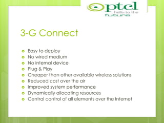 3-G Connect
 Easy to deploy
 No wired medium
 No internal device
 Plug & Play
 Cheaper than other available wireless solutions
 Reduced cost over the air
 Improved system performance
 Dynamically allocating resources
 Central control of all elements over the Internet
 