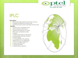 IPLC
Description
 Dedicated High speed connection service.
 Charges are fixed at monthly rate.
 Communication points are fixed at both ends
Benefits:
 Transfer: zero congestion from
 other network users. Since
 shared networks are not used,
 IPLCs are considered a safe
 medium
 2. Allows businesses to send and
 receive large volumes of data
 simultaneously
 3. Compatibility with existing
 applications at no additional
 cost to change equipment
 4. Fixed monthly cost
 5. Dedicated links
 6. Redundancy options
 