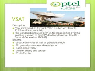 VSAT
Description:
 Very small aperture terminal (VSAT) is a two-way Point to
Point satellite connectivity.
 The standard being used by PTCL for broadcasting over this
medium is known as Digital Video Broadcasting - Satellite -
Second Generation (DVB-S2).
Benefits:
 Local, nationwide as well as globalcoverage
 On ground presence and experience
 Rapid deployment
 Uniform quality and service
 Cost-effective
 