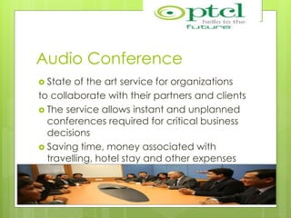 Audio Conference
 State of the art service for organizations
to collaborate with their partners and clients
 The service allows instant and unplanned
conferences required for critical business
decisions
 Saving time, money associated with
travelling, hotel stay and other expenses
related
 