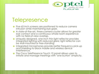 Telepresence
 Five 65 inch screens are positioned to reduce camera
intrusion while maintaining eye gaze.
 A state-of-the-art, three-camera cluster allows for greater
eye contact and a continuous whole-room experience
with no field-of-view overlap.
 Uniquely designed, one-inch thin light reflector provides
integrated lighting with reduced glare; light reflector can
be wall-mounted or free-standing.
 Integrated microphones provide better frequency pick-up
and shielding to block mobile and wireless device
interference.
 The Cisco TelePresence Touch 12 panel allows users to
initiate and manage meetings with "one-button" simplicity.
 