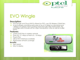 EVO Wingle
Description:
 EVO Dongle and Cloud (Wi-Fi) offered by PTCL uses 3G Wireless CDMA Rev.
 A technologies, providing data rates of up to 3.1Mbps on download and
1.8Mbps on upload. Now covering more than 250 cities Nationwide, the
coverage area includes all the major metropolitan cities as well as smaller
towns.
Features:
 CDMA EvDO Rev-A wireless network
 Peak D/L: 3.1 Mbps & Peak U/L: 1.8 Mbps
 Plug & Play
 USB & Wi-Fi interfaces available
 Nationwide network coverage
Benefits:
 High speed
 Easy to deploy
 