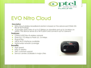 EVO Nitro Cloud
Description
 Nitro Cloud wireless broadband solution is based on the advanced CDMA 3G
Rev.B technology.
 It provides data rates of up to 9.3Mbps on downlink and up to 5.4 Mbps on
Uplink. The device serves as a Wi-Fi point and connects up to 5 persons.
Features:
 CDMA EvDO Rev-B wireless network
 Peak D/L: 9.3 Mbps & Peak U/L: 5.4 Mbps
 Plug & Play
 USB & Wi-Fi interfaces available
 Nationwide network coverage
Benefits:
 High speed
 Easy to deploy
 24x7 customer support
 Service centers available in major cities
 