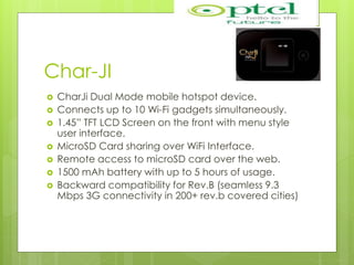 Char-JI
 CharJi Dual Mode mobile hotspot device.
 Connects up to 10 Wi-Fi gadgets simultaneously.
 1.45” TFT LCD Screen on the front with menu style
user interface.
 MicroSD Card sharing over WiFi Interface.
 Remote access to microSD card over the web.
 1500 mAh battery with up to 5 hours of usage.
 Backward compatibility for Rev.B (seamless 9.3
Mbps 3G connectivity in 200+ rev.b covered cities)
 