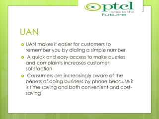 UAN
 UAN makes it easier for customers to
remember you by dialing a simple number
 A quick and easy access to make queries
and complaints increases customer
satisfaction
 Consumers are increasingly aware of the
benets of doing business by phone because it
is time saving and both convenient and cost-
saving
 