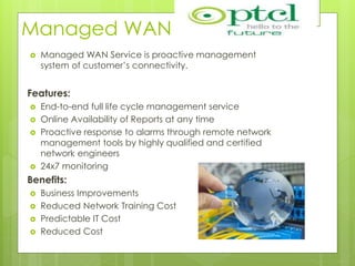Managed WAN
 Managed WAN Service is proactive management
system of customer’s connectivity.
Features:
 End-to-end full life cycle management service
 Online Availability of Reports at any time
 Proactive response to alarms through remote network
management tools by highly qualified and certified
network engineers
 24x7 monitoring
Benefits:
 Business Improvements
 Reduced Network Training Cost
 Predictable IT Cost
 Reduced Cost
 