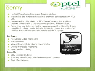iSentry
 Hosted Video Surveillance as a Service solution.
 IP cameras are installed in customer premises connected with PTCL
DSL.
 Servers reside at backend in PTCL Data Center pulls the videos
streams and store at a pre allocated space to the subscriber.
 Subscriber is able to access the cameras stored/archived footages
using iSentry client available for both mobile phone, Android smart
phones, Android Tabs and windows based PC/Laptops
Features:
 Networked video monitoring
 Intrusion alerts
 Viewable on cellular phone or computer
 Online managed recording
 No extensive cabling
Benefits:
 Easy to install and use
 Scalable to a virtually unlimited number of cameras
 Cost effectiveness
 