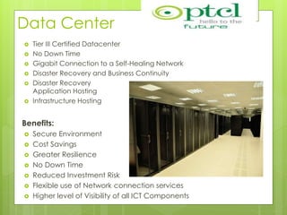 Data Center
 Tier III Certified Datacenter
 No Down Time
 Gigabit Connection to a Self-Healing Network
 Disaster Recovery and Business Continuity
 Disaster Recovery
Application Hosting
 Infrastructure Hosting
Benefits:
 Secure Environment
 Cost Savings
 Greater Resilience
 No Down Time
 Reduced Investment Risk
 Flexible use of Network connection services
 Higher level of Visibility of all ICT Components
 