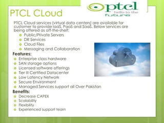 PTCL CLoud
PTCL Cloud services (virtual data centers) are available for
customer to provide IaaS, PaaS and SaaS. Below services are
being offered as off-the-shelf:
 Public/Private Servers
 DR Services
 Cloud Files
 Messaging and Collaboration
Features:
 Enterprise class hardware
 SAN storage options
 Licensed software offerings
 Tier III Certified Datacenter
 Low Latency Network
 Secure Environment
 Managed Services support all Over Pakistan
Benefits:
 Decrease CAPEX
 Scalability
 Flexibility
 Experienced support team
 