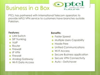 Business in a Box
Features:
 LAN Switch
 SIP Trunking
 VoIP
 Router
 Firewall
 IP VPN
 Firewall
 Analog Gateway
 Wi-Fi Data Access
Benefits:
 Faster Speed
 Multiple Users Capability
 Hassle-Free
 Unified Communications
 Wi-Fi Access
 Secure Business application
 Secure VPN Connectivity
 Auto – Switchover
PTCL has partnered with International Telecom operators to
provide MPLS VPN service to customers have branches outside
Pakistan.
 