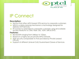 IP Connect
Description:
 Service that offers MPLS based VPN service to corporate customers
 MPLS is a data-carrying mechanism a technology designed for
delivery of IP Services.
 IP-Connect is extended to corporate customers using all available
access mediums i.e. DXX, Fiber, DSL, VSAT, DRS & EVO.
Features:
 Bandwidth ranging from 64kbps to 1Gbps.
 Based on a highly secure private MPLS network.
 High security comparable to that provided by Private Leased
Circuits.
 Support of different (4-level CoS) Guaranteed Classes of Services.
 
