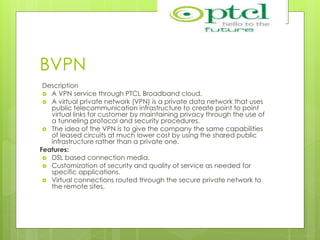 BVPN
Description
 A VPN service through PTCL Broadband cloud.
 A virtual private network (VPN) is a private data network that uses
public telecommunication infrastructure to create point to point
virtual links for customer by maintaining privacy through the use of
a tunneling protocol and security procedures.
 The idea of the VPN is to give the company the same capabilities
of leased circuits at much lower cost by using the shared public
infrastructure rather than a private one.
Features:
 DSL based connection media.
 Customization of security and quality of service as needed for
specific applications.
 Virtual connections routed through the secure private network to
the remote sites.
 