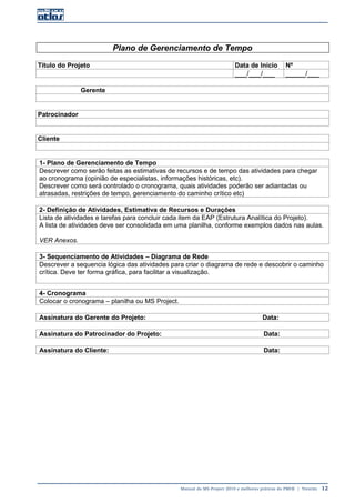 Manual do MS-Project 2010 e melhores práticas do PMI®  |  Trentim  12
Plano de Gerenciamento de Tempo
Título do Projeto Data de Início Nº
___/___/___ _____/___
Gerente
Patrocinador
Cliente
1- Plano de Gerenciamento de Tempo
Descrever como serão feitas as estimativas de recursos e de tempo das atividades para chegar
ao cronograma (opinião de especialistas, informações históricas, etc).
Descrever como será controlado o cronograma, quais atividades poderão ser adiantadas ou
atrasadas, restrições de tempo, gerenciamento do caminho crítico etc)
2- Definição de Atividades, Estimativa de Recursos e Durações
Lista de atividades e tarefas para concluir cada item da EAP (Estrutura Analítica do Projeto).
A lista de atividades deve ser consolidada em uma planilha, conforme exemplos dados nas aulas.
VER Anexos.
3- Sequenciamento de Atividades – Diagrama de Rede
Descrever a sequencia lógica das atividades para criar o diagrama de rede e descobrir o caminho
crítica. Deve ter forma gráfica, para facilitar a visualização.
4- Cronograma
Colocar o cronograma – planilha ou MS Project.
Assinatura do Gerente do Projeto: Data:
Assinatura do Patrocinador do Projeto: Data:
Assinatura do Cliente: Data:
 