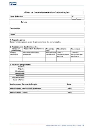 Manual do MS-Project 2010 e melhores práticas do PMI®  |  Trentim  16
Plano de Gerenciamento das Comunicações
Título do Projeto Nº
____/____
Gerente
Patrocinador
Cliente
1- Aspectos gerais
Descrever os aspectos gerais do gerenciamento das comunicações.
2- Necessidades dos Interessados
Interessado
(Stakeholder)
Necessidade de informação Freqüência /
Data
Atendimento Responsável
Nome do
interessado
Qual a necessidade do
interessado
Freqüência da
necessidade
Como a
necessidade será
atendida
Quem será
responsável pelo
atendimento
3- Reuniões programadas
Reunião
Objetivo
Metodologia
Responsável
Envolvidos
Freqüência / data
Local e horário
Assinatura do Gerente do Projeto: Data:
Assinatura do Patrocinador do Projeto: Data:
Assinatura do Cliente: Data:
 