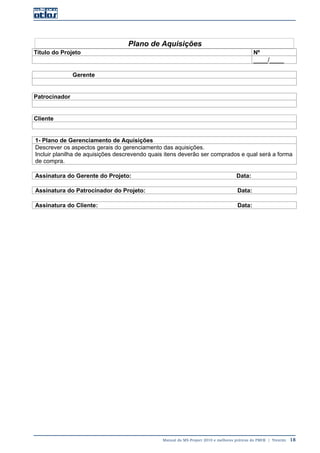 Manual do MS-Project 2010 e melhores práticas do PMI®  |  Trentim  18
Plano de Aquisições
Título do Projeto Nº
____/____
Gerente
Patrocinador
Cliente
1- Plano de Gerenciamento de Aquisições
Descrever os aspectos gerais do gerenciamento das aquisições.
Incluir planilha de aquisições descrevendo quais itens deverão ser comprados e qual será a forma
de compra.
Assinatura do Gerente do Projeto: Data:
Assinatura do Patrocinador do Projeto: Data:
Assinatura do Cliente: Data:
 