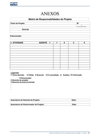 Manual do MS-Project 2010 e melhores práticas do PMI®  |  Trentim  19
ANEXOS
Matriz de Responsabilidades do Projeto
Título do Projeto Nº
____/____
Gerente
Patrocinador
v ATIVIDADE AGENTE > 1 2 3 4
Legenda
T Toma decisão V Valida X Executa C É consultado A Analisa I É informado
1 Patrocinador
2 Gerente do projeto
3 Gerente da área envolvida
.
.
.
Assinatura do Gerente do Projeto: Data:
Assinatura do Patrocinador do Projeto: Data:
 