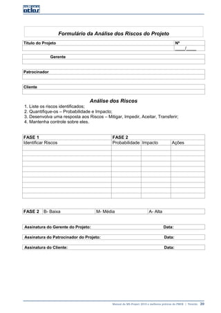 Manual do MS-Project 2010 e melhores práticas do PMI®  |  Trentim  20
Formulário da Análise dos Riscos do Projeto
Título do Projeto Nº
____/____
Gerente
Patrocinador
Cliente
Análise dos Riscos
1. Liste os riscos identificados;
2. Quantifique-os – Probabilidade e Impacto;
3. Desenvolva uma resposta aos Riscos – Mitigar, Impedir, Aceitar, Transferir;
4. Mantenha controle sobre eles.
FASE 1 FASE 2
Identificar Riscos Probabilidade Impacto Ações
FASE 2 B- Baixa M- Média A- Alta
Assinatura do Gerente do Projeto: Data:
Assinatura do Patrocinador do Projeto: Data:
Assinatura do Cliente: Data:
 