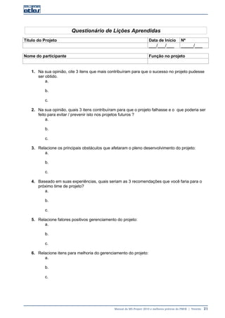 Manual do MS-Project 2010 e melhores práticas do PMI®  |  Trentim  21
Questionário de Lições Aprendidas
Título do Projeto Data de Início Nº
___/___/___ _____/___
Nome do participante Função no projeto
1. Na sua opinião, cite 3 itens que mais contribuíram para que o sucesso no projeto pudesse
ser obtido.
a.
b.
c.
2. Na sua opinião, quais 3 itens contribuíram para que o projeto falhasse e o que poderia ser
feito para evitar / prevenir isto nos projetos futuros ?
a.
b.
c.
3. Relacione os principais obstáculos que afetaram o pleno desenvolvimento do projeto:
a.
b.
c.
4. Baseado em suas experiências, quais seriam as 3 recomendações que você faria para o
próximo time de projeto?
a.
b.
c.
5. Relacione fatores positivos gerenciamento do projeto:
a.
b.
c.
6. Relacione itens para melhoria do gerenciamento do projeto:
a.
b.
c.
 