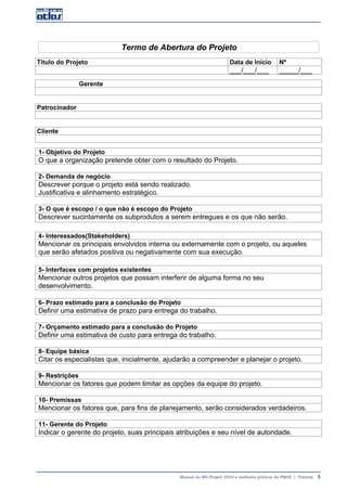 Manual do MS-Project 2010 e melhores práticas do PMI®  |  Trentim  5
Termo de Abertura do Projeto
Título do Projeto Data de Início Nº
___/___/___ _____/___
Gerente
Patrocinador
Cliente
1- Objetivo do Projeto
O que a organização pretende obter com o resultado do Projeto.
2- Demanda de negócio
Descrever porque o projeto está sendo realizado.
Justificativa e alinhamento estratégico.
3- O que é escopo / o que não é escopo do Projeto
Descrever sucintamente os subprodutos a serem entregues e os que não serão.
4- Interessados(Stakeholders)
Mencionar os principais envolvidos interna ou externamente com o projeto, ou aqueles
que serão afetados positiva ou negativamente com sua execução.
5- Interfaces com projetos existentes
Mencionar outros projetos que possam interferir de alguma forma no seu
desenvolvimento.
6- Prazo estimado para a conclusão do Projeto
Definir uma estimativa de prazo para entrega do trabalho.
7- Orçamento estimado para a conclusão do Projeto
Definir uma estimativa de custo para entrega do trabalho.
8- Equipe básica
Citar os especialistas que, inicialmente, ajudarão a compreender e planejar o projeto.
9- Restrições
Mencionar os fatores que podem limitar as opções da equipe do projeto.
10- Premissas
Mencionar os fatores que, para fins de planejamento, serão considerados verdadeiros.
11- Gerente do Projeto
Indicar o gerente do projeto, suas principais atribuições e seu nível de autoridade.
 