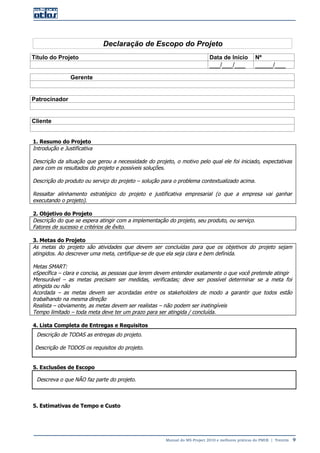 Manual do MS-Project 2010 e melhores práticas do PMI®  |  Trentim  9
Declaração de Escopo do Projeto
Título do Projeto Data de Início Nº
___/___/___ _____/___
Gerente
Patrocinador
Cliente
1. Resumo do Projeto
Introdução e Justificativa
Descrição da situação que gerou a necessidade do projeto, o motivo pelo qual ele foi iniciado, expectativas
para com os resultados do projeto e possíveis soluções.
Descrição do produto ou serviço do projeto – solução para o problema contextualizado acima.
Ressaltar alinhamento estratégico do projeto e justificativa empresarial (o que a empresa vai ganhar
executando o projeto).
2. Objetivo do Projeto
Descrição do que se espera atingir com a implementação do projeto, seu produto, ou serviço.
Fatores de sucesso e critérios de êxito.
3. Metas do Projeto
As metas do projeto são atividades que devem ser concluídas para que os objetivos do projeto sejam
atingidos. Ao descrever uma meta, certifique-se de que ela seja clara e bem definida.
Metas SMART:
eSpecífica – clara e concisa, as pessoas que lerem devem entender exatamente o que você pretende atingir
Mensurável – as metas precisam ser medidas, verificadas; deve ser possível determinar se a meta foi
atingida ou não
Acordada – as metas devem ser acordadas entre os stakeholders de modo a garantir que todos estão
trabalhando na mesma direção
Realista – obviamente, as metas devem ser realistas – não podem ser inatingíveis
Tempo limitado – toda meta deve ter um prazo para ser atingida / concluída.
4. Lista Completa de Entregas e Requisitos
Descrição de TODAS as entregas do projeto.
Descrição de TODOS os requisitos do projeto.
5. Exclusões de Escopo
Descreva o que NÃO faz parte do projeto.
5. Estimativas de Tempo e Custo
 