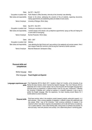 Dates Apr 2011 – Sep 2011 
Occupation or position held Public Relation’s Office Secretary, inter-ship at the University I was attending 
Main duties and responsibility Answer to the phone, addressing the concerns of the all students, organizing documents, 
making appointments and establishing dates and details of some events. 
Name of employer University of Bologna, Rimini (Italy). 
Dates Sep 2010 – Dec 2010 
Occupation or position held Training as a secretary in a home cinema 
Main duties and responsibility I worked closely to the director, set up telephone appointments, laying out files and helping him 
in some draft of movie-going. 
Name of employer Niumba Production, Rimini (Italy). 
Dates 2003 – 2007 
Occupation or position held Waitress 
Main duties and responsibility I was attending the High School and I was working in the weekends and summer season. Here I 
had a range of roles from commis to chef de rang and I learned to handle customers. 
Name of employer Macondo Restaurant, Sansepolcro (Italy). 
Personal skills and 
competences 
Mother language Italian 
Other languages Fluent English and Spanish 
Languages experiences and 
skills 
From September 2010 to March 2011 I studied in Spain for 6 months, at the University of Las 
Palmas De Gran Canaria, where I learned the Spanish language. Then, from February 2012 to 
September 2012 I lived in London where I had my first encounter with the English language that I 
improved during my experience in California where I lived for one year. Furthermore, I attended 
the University in Berkeley and I worked as waitress in a beautiful restaurant; it was a way to 
perfect the English language. After this experience, I've been traveling around Mexico for 3 
months before to come to Australia. 
Personal skills Good team working, either in the academic context (research projects, writing term papers), or in 
sport activities. I have a strong capability of adaptation in different context and relationship with 
new people. While I was at the University, I held numerous exhibitions of projects in the 
classroom where I was able to organize oral presentations and to talk with fluency to audiences. 
I am a careful observer, I have critical thinking skills, strong sense of synthesis and practical. At 
work and study, I work with precision and curiosity. I am a determined person in achieving goals. 
 