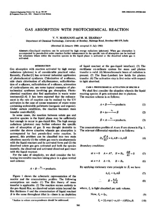 GAS ABSORPTION WITH PHOTOCHEMICAL REACTION
V. V. MAHAJANI and M. M. SHARMA*
Department of Chemical Technology, University of Bombay,Malunga Road, BombaH 01%India
(Received 22 January 1980;accepted 31 Juiy 1980)
Abstract-Gas-liquid reactions can be activated by high energy radiations (photons). When gas absorption is
accompaniedby pseudo-firstorder reaction furtherenhancement in the specific rate of absorptioncan be realiscd
for situations where either the reactive species in the liquid phase is activated or the dissolved solute gas is
activated.
INTRODUCTION
Gas absorption with reaction activated by high energy
radiations (photons) is of considerable practical value.
Recently, Fischer [1] has reviewed industrial application
of photochemical syntheses. Chlorination of n-alkanes,
side chain chlorination of alkylbenzenes, sulfochlorina-
tion of n-alkanes, sulfoxidation of n-alkanes, nitrosation
of cycle-alkanes etc. are some typical examples of pho-
tochemical syntheses involving gas absorption. Photo-
chemical reactions also find application in waste water
treatment[2-4]. It has been reported that the enhance-
ment in the rate of reaction can be realised by the UV
activation in the case of ozone treatment of waste water
containing undesirable pollutants (inorganic and organic).
Under certain conditions, the reaction becomes mass
transfer controlled [4].
In some cases, the reaction between solute gas and
reactive species in the liquid phase may .be sufficiently
fast enough to occur in gas-liquid film. The high energy
radiations (Photons) may further enhance the specific
rate of absorption of gas. It was thought desirable to
consider the above situation wherein gas absorption is
accompanied by fast pseudo-first order reaction. In
general, this problem can be classified into two main
situations namely (1) the solute gas reacts simultaneously
with the liquid reactant and its activated form and (2) the
dissolved solute gas gets activated and both the species
(namely, the dissolved and activated dissolved gas) react
with the liquid reactant.
For the sake of simplicity, we shall consider the fol-
lowing irreversible reaction taking place in a gIass wetted
wall column:
A + B ----% products.
Figure 1 shows the schematic representation of the
reactor and the concentration profiles. The following
assumptions are made: (1) The film theory of mass
transfer is applicable. (2) The reaction occurs entirely in
the gas-liquid film; no dissolved solute exists beyond the
film thickness 8 and the concentration of liquid reactant
B is the same throughout (that is-there is no depletion
*Author to whom correspondenceshould be addressed.
of liquid reactant at the gas-liquid interface)..~. (3) The
rectilinear co-ordinate system for mass and photon
transfer is valid. (4) Monochromatic beam of radiation is
present. (5) The Beer-Lambert law holds for photon
transfer. (6) The activation step is first order with respect
to light absorbed.
CA!33 I: PHOTOCAEMICAL ACllVATION OF SPECIES B
We shall first consider the situation wherein the liquid
reacting species B gets activated due to photons.
The reaction scheme is as follows:
*t
A + B - products
B+hv*2B
*3
(1)
(2)
B + A- products. (3)
The concentration profiles of A are B are shown in Fig. 1.
The relevant differential equation is as follows:
D__,$= k,AB+ k>Afi
Boundary conditions
atx=O A=A*, B=BO, dBc=O (5)
atx=b A=O, B=B,. (6)
By applying stationary state principle to 8, we have
k,Z, = k2AB (7)
. . BEE
5
where, I, is light absorbed per unit volume.
Now, 1, = Ifi*
L ={Zoexp(-a,(6-x)B)}a,B.
(9)
(10)
595
 