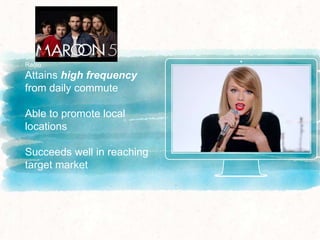 Radio
Attains high frequency
from daily commute
Able to promote local
locations
Succeeds well in reaching
target market
 