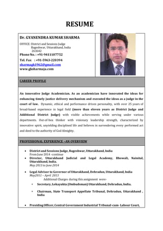 RESUME
Dr. GYANENDRA KUMAR SHARMA
OFFICE: District and Sessions Judge
Bageshwar, Uttarakhand, India
263642
Phone No. : +91-9411107752
Tel. Fax : +91-5963-220394
sharmagk1962@gmail.com
www.gksharmaja.com
CAREER PROFILE
An innovative Judge Academician. As an academician have innovated the ideas for
enhancing timely justice delivery mechanism and executed the ideas as a judge in the
court of law. Dynamic, ethical and performance driven personality, with over 25 years of
broad-based experience in legal field (more than eleven years as District Judge and
Additional District Judge) with visible achievements while serving under various
departments. Out-of-box thinker with visionary leadership strength, characterized by
innovative spirit, unyielding disciplined life and believes in surrendering every performed act
and deed to the authority of God Almighty.
PROFESSIONAL EXPERIENCE –AN OVERVIEW
 District and Sessions Judge, Bageshwar, Uttarakhand, India
From June 2014 -continue
 Director, Uttarakhand Judicial and Legal Academy, Bhowali, Nainital,
Uttarakhand, India.
May 2013 to June 2014
 Legal Advisor to Governor of Uttarakhand, Dehradun, Uttarakhand, India
May2011 – April 2013
Additional Charges during this assignment were-
 Secretary, Lokayukta (Ombudsman) Uttarakhand, Dehradun, India.
 Chairman, State Transport Appellate Tribunal, Dehradun, Uttarakhand ,
India
 PresidingOfficer,Central Government Industrial Tribunal-cum- Labour Court,
 