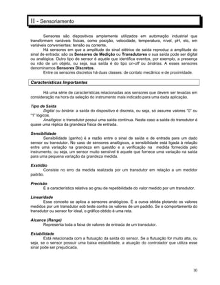 10
II - Sensoriamento
Sensores são dispositivos amplamente utilizados em automação industrial que
transformam variáveis físicas, como posição, velocidade, temperatura, nível, pH, etc, em
variáveis convenientes: tensão ou corrente.
Há sensores em que a amplitude do sinal elétrico de saída reproduz a amplitude do
sinal de entrada: são os Sensores de Medição ou Transdutores e sua saída pode ser digital
ou analógica. Outro tipo de sensor é aquele que identifica eventos, por exemplo, a presença
ou não de um objeto, ou seja, sua saída é do tipo on-off ou binárias. A esses sensores
denominamos Sensores Discretos.
Entre os sensores discretos há duas classes: de contato mecânico e de proximidade.
Características Importantes
Há uma série de características relacionadas aos sensores que devem ser levadas em
consideração na hora da seleção do instrumento mais indicado para uma dada aplicação.
Tipo de Saída
Digital ou binária: a saída do dispositivo é discreta, ou seja, só assume valores “0” ou
“1” lógicos.
Analógica: o transdutor possui uma saída contínua. Neste caso a saída do transdutor é
quase uma réplica da grandeza física de entrada.
Sensibilidade
Sensibilidade (ganho) é a razão entre o sinal de saída e de entrada para um dado
sensor ou transdutor. No caso de sensores analógicos, a sensibilidade está ligada à relação
entre uma variação na grandeza em questão e a verificação na medida fornecida pelo
instrumento, ou seja, um sensor muito sensível é aquele que fornece uma variação na saída
para uma pequena variação da grandeza medida.
Exatidão
Consiste no erro da medida realizada por um transdutor em relação a um medidor
padrão.
Precisão
È a característica relativa ao grau de repetibilidade do valor medido por um transdutor.
Linearidade
Esse conceito se aplica a sensores analógicos. É a curva obtida plotando os valores
medidos por um transdutor sob teste contra os valores de um padrão. Se o comportamento do
transdutor ou sensor for ideal, o gráfico obtido é uma reta.
Alcance (Range)
Representa toda a faixa de valores de entrada de um transdutor.
Estabilidade
Está relacionada com a flutuação da saída do sensor. Se a flutuação for muito alta, ou
seja, se o sensor possuir uma baixa estabilidade, a atuação do controlador que utiliza esse
sinal pode ser prejudicada.
 