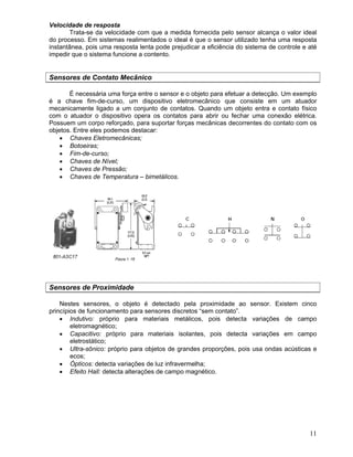 11
Velocidade de resposta
Trata-se da velocidade com que a medida fornecida pelo sensor alcança o valor ideal
do processo. Em sistemas realimentados o ideal é que o sensor utilizado tenha uma resposta
instantânea, pois uma resposta lenta pode prejudicar a eficiência do sistema de controle e até
impedir que o sistema funcione a contento.
Sensores de Contato Mecânico
É necessária uma força entre o sensor e o objeto para efetuar a detecção. Um exemplo
é a chave fim-de-curso, um dispositivo eletromecânico que consiste em um atuador
mecanicamente ligado a um conjunto de contatos. Quando um objeto entra e contato físico
com o atuador o dispositivo opera os contatos para abrir ou fechar uma conexão elétrica.
Possuem um corpo reforçado, para suportar forças mecânicas decorrentes do contato com os
objetos. Entre eles podemos destacar:
Chaves Eletromecânicas;
Botoeiras;
Fim-de-curso;
Chaves de Nível;
Chaves de Pressão;
Chaves de Temperatura – bimetálicos.
Sensores de Proximidade
Nestes sensores, o objeto é detectado pela proximidade ao sensor. Existem cinco
princípios de funcionamento para sensores discretos “sem contato”.
Indutivo: próprio para materiais metálicos, pois detecta variações de campo
eletromagnético;
Capacitivo: próprio para materiais isolantes, pois detecta variações em campo
eletrostático;
Ultra-sônico: próprio para objetos de grandes proporções, pois usa ondas acústicas e
ecos;
Ópticos: detecta variações de luz infravermelha;
Efeito Hall: detecta alterações de campo magnético.
 