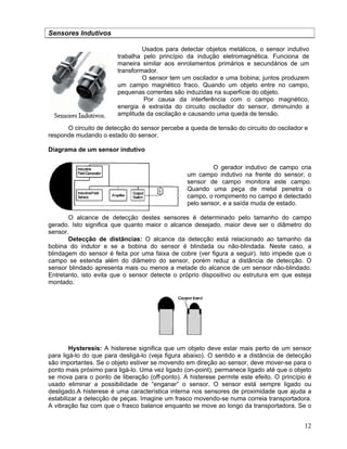 12
Sensores Indutivos
Usados para detectar objetos metálicos, o sensor indutivo
trabalha pelo princípio da indução eletromagnética. Funciona de
maneira similar aos enrolamentos primários e secundários de um
transformador.
O sensor tem um oscilador e uma bobina; juntos produzem
um campo magnético fraco. Quando um objeto entre no campo,
pequenas correntes são induzidas na superfície do objeto.
Por causa da interferência com o campo magnético,
energia é extraída do circuito oscilador do sensor, diminuindo a
amplitude da oscilação e causando uma queda de tensão.
O circuito de detecção do sensor percebe a queda de tensão do circuito do oscilador e
responde mudando o estado do sensor.
Diagrama de um sensor indutivo
O gerador indutivo de campo cria
um campo indutivo na frente do sensor; o
sensor de campo monitora este campo.
Quando uma peça de metal penetra o
campo, o rompimento no campo é detectado
pelo sensor, e a saída muda de estado.
O alcance de detecção destes sensores é determinado pelo tamanho do campo
gerado. Isto significa que quanto maior o alcance desejado, maior deve ser o diâmetro do
sensor.
Detecção de distâncias: O alcance da detecção está relacionado ao tamanho da
bobina do indutor e se a bobina do sensor é blindada ou não-blindada. Neste caso, a
blindagem do sensor é feita por uma faixa de cobre (ver figura a seguir). Isto impede que o
campo se estenda além do diâmetro do sensor, porém reduz a distância de detecção. O
sensor blindado apresenta mais ou menos a metade do alcance de um sensor não-blindado.
Entretanto, isto evita que o sensor detecte o próprio dispositivo ou estrutura em que esteja
montado.
Hysteresis: A histerese significa que um objeto deve estar mais perto de um sensor
para ligá-lo do que para desligá-lo (veja figura abaixo). O sentido e a distância de detecção
são importantes. Se o objeto estiver se movendo em direção ao sensor, deve mover-se para o
ponto mais próximo para ligá-lo. Uma vez ligado (on-point), permanece ligado até que o objeto
se mova para o ponto de liberação (off-ponto). A histerese permite este efeito. O princípio é
usado eliminar a possibilidade de “enganar” o sensor. O sensor está sempre ligado ou
desligado.A histerese é uma característica interna nos sensores de proximidade que ajuda a
estabilizar a detecção de peças. Imagine um frasco movendo-se numa correia transportadora.
A vibração faz com que o frasco balance enquanto se move ao longo da transportadora. Se o
 