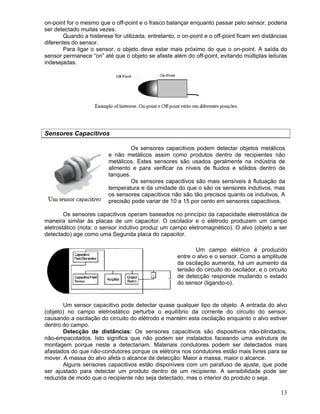 13
on-point for o mesmo que o off-point e o frasco balançar enquanto passar pelo sensor, poderia
ser detectado muitas vezes.
Quando a histerese for utilizada, entretanto, o on-point e o off-point ficam em distâncias
diferentes do sensor.
Para ligar o sensor, o objeto deve estar mais próximo do que o on-point. A saída do
sensor permanece “on” até que o objeto se afaste além do off-point, evitando múltiplas leituras
indesejadas.
Sensores Capacitivos
Os sensores capacitivos podem detectar objetos metálicos
e não metálicos assim como produtos dentro de recipientes não
metálicos. Estes sensores são usados geralmente na indústria de
alimento e para verificar os níveis de fluidos e sólidos dentro de
tanques.
Os sensores capacitivos são mais sensíveis à flutuação da
temperatura e da umidade do que o são os sensores indutivos, mas
os sensores capacitivos não são tão precisos quanto os indutivos. A
precisão pode variar de 10 a 15 por cento em sensores capacitivos.
Os sensores capacitivos operam baseados no princípio da capacidade eletrostática de
maneira similar às placas de um capacitor. O oscilador e o elétrodo produzem um campo
eletrostático (nota: o sensor indutivo produz um campo eletromagnético). O alvo (objeto a ser
detectado) age como uma Segunda placa do capacitor.
Um campo elétrico é produzido
entre o alvo e o sensor. Como a amplitude
da oscilação aumenta, há um aumento da
tensão do circuito do oscilador, e o circuito
de detecção responde mudando o estado
do sensor (ligando-o).
Um sensor capacitivo pode detectar quase qualquer tipo de objeto. A entrada do alvo
(objeto) no campo eletrostático perturba o equilíbrio da corrente do circuito do sensor,
causando a oscilação do circuito do elétrodo e mantém esta oscilação enquanto o alvo estiver
dentro do campo.
Detecção de distâncias: Os sensores capacitivos são dispositivos não-blindados,
não-empacotados. Isto significa que não podem ser instalados faceando uma estrutura de
montagem porque neste a detectariam. Materiais condutores podem ser detectados mais
afastados do que não-condutores porque os elétrons nos condutores estão mais livres para se
mover. A massa do alvo afeta o alcance de detecção: Maior a massa, maior o alcance.
Alguns sensores capacitivos estão disponíveis com um parafuso de ajuste, que pode
ser ajustado para detectar um produto dentro de um recipiente. A sensibilidade pode ser
reduzida de modo que o recipiente não seja detectado, mas o interior do produto o seja.
 