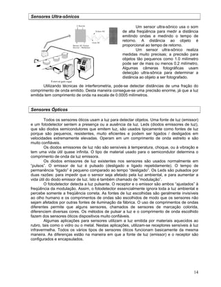 14
Sensores Ultra-sônicos
Um sensor ultra-sônico usa o som
de alta freqüência para medir a distância
emitindo ondas e medindo o tempo de
retorno. A distância ao objeto é
proporcional ao tempo de retorno.
Um sensor ultra-sônico realiza
medidas muito precisas; a precisão para
objetos tão pequenos como 1.0 milímetro
pode ser de mais ou menos 0.2 milímetro.
Algumas câmeras fotográficas usam
detecção ultra-sônica para determinar a
distância ao objeto a ser fotografado.
Utilizando técnicas de interferometria, pode-se detectar distâncias de uma fração do
comprimento de onda emitido. Desta maneira consegue-se uma precisão enorme, já que a luz
emitida tem comprimento de onda na escala de 0.0005 milímetros.
Sensores Ópticos
Todos os sensores óticos usam a luz para detectar objetos. Uma fonte de luz (emissor)
e um fotodetector sentem a presença ou a ausência da luz. Leds (diodos emissores de luz),
que são diodos semicondutores que emitem luz, são usados tipicamente como fontes de luz
porque são pequenos, resistentes, muito eficientes e podem ser ligados / desligados em
velocidades extremamente elevadas. Operam em um comprimento de onda estreito e são
muito confiáveis.
Os diodos emissores de luz não são sensíveis à temperatura, choque, ou à vibração e
tem uma vida útil quase infinita. O tipo de material usado para o semicondutor determina o
comprimento de onda da luz emissora.
Os diodos emissores de luz existentes nos sensores são usados normalmente em
“pulsos”. O emissor de luz é pulsado (desligado e ligado repetidamente). O tempo de
permanência “ligado” é pequeno comparado ao tempo “desligado”. Os Leds são pulsados por
duas razões: para impedir que o sensor seja afetado pela luz ambiental, e para aumentar a
vida útil do diodo emissor de luz. Isto é também chamado de “modulação”.
O fotodetector detecta a luz pulsante. O receptor e o emissor são ambos “ajustados” à
freqüência da modulação. Assim, o fotodetector essencialmente ignora toda a luz ambiental e
percebe somente a freqüência correta. As fontes de luz escolhidas são geralmente invisíveis
ao olho humano e os comprimentos de ondas são escolhidos de modo que os sensores não
sejam afetados por outras fontes de iluminação da fábrica. O uso de comprimentos de ondas
diferentes permite que alguns sensores, chamados de sensores de marcação colorida,
diferenciem diversas cores. Os métodos de pulsar a luz e o comprimento de onda escolhido
fazem dos sensores óticos dispositivos muito confiáveis.
Algumas aplicações para sensores utilizam a luz emitida por materiais aquecidos ao
rubro, tais como o vidro ou o metal. Nestas aplicações, utilizam-se receptores sensíveis à luz
infravermelha. Todos os vários tipos de sensores óticos funcionam basicamente da mesma
maneira. As diferenças estão na maneira em que a fonte de luz (emissor) e o receptor são
configurados e encapsulados.
 