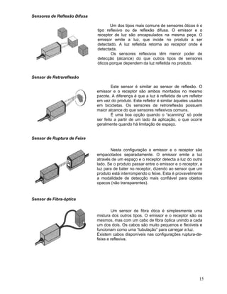 15
Sensores de Reflexão Difusa
Um dos tipos mais comuns de sensores óticos é o
tipo reflexivo ou de reflexão difusa. O emissor e o
receptor de luz são encapsulados na mesma peça. O
emissor emite a luz, que incide no produto a ser
detectado. A luz refletida retorna ao receptor onde é
detectada.
Os sensores reflexivos têm menor poder de
detecção (alcance) do que outros tipos de sensores
óticos porque dependem da luz refletida no produto.
Sensor de Retroreflexão
Este sensor é similar ao sensor de reflexão. O
emissor e o receptor são ambos montados no mesmo
pacote. A diferença é que a luz é refletida de um refletor
em vez do produto. Este refletor é similar àqueles usados
em bicicletas. Os sensores de retroreflexão possuem
maior alcance do que sensores reflexivos comuns.
É uma boa opção quando o “scanning” só pode
ser feito a partir de um lado da aplicação, o que ocorre
geralmente quando há limitação de espaço.
Sensor de Ruptura de Feixe
Nesta configuração o emissor e o receptor são
empacotados separadamente. O emissor emite a luz
através de um espaço e o receptor detecta a luz do outro
lado. Se o produto passar entre o emissor e o receptor, a
luz para de bater no receptor, dizendo ao sensor que um
produto está interrompendo o feixe. Esta é provavelmente
a modalidade de detecção mais confiável para objetos
opacos (não transparentes).
Sensor de Fibra-óptica
Um sensor de fibra ótica é simplesmente uma
mistura dos outros tipos. O emissor e o receptor são os
mesmos, mas com um cabo de fibra óptica unindo a cada
um dos dois. Os cabos são muito pequenos e flexíveis e
funcionam como uma “tubulação” para carregar a luz.
Existem cabos disponíveis nas configurações ruptura-de-
feixe e reflexiva.
 