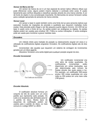 16
Sensor de Marca de Cor
Um sensor da marca da cor é um tipo especial de sensor óptico reflexivo difuso que
pode diferenciar cores; alguns podem mesmo detectar o contraste entre cores. É usado
tipicamente para verificar etiquetas e classificar pacotes através de uma marca colorida. A cor
de fundo do objeto é uma consideração importante. Os fabricantes do sensor fornecem cartas
para a seleção apropriada de sensores de marca colorida.
Sensor Laser
Um sensor a laser é usado também como uma fonte de luz para sensores ópticos que
executam funções de inspeções de precisão e qualidade que requerem medições muito
exatas. Esta precisão pode chegar a ser tão pequena quanto alguns mícrons. Um LED de luz
laser é usado como a fonte de luz. As saídas podem ser analógicas ou digitais. As saídas
digitais podem ser usadas para sinalizar OK / Falha ou outras indicações. A saída analógica
pode ser usada para monitorar e gravar medidas reais.
Encoders
Um método direto para medição de posição ou deslocamento angular em eixos é a
utilização de codificadores digitais angulares: Encoders. Os codificadores digitais são de dois
tipos:
Incrementais: são aqueles que requerem um sistema de contagem de incrementos
gerados por um disco gigante.
Absolutos: fornecem uma saída digital para qualquer posição angular do eixo.
Encoder Incremental
Um codificador incremental cria
uma série de ondas quadradas. Os
codificadores incrementais estão
disponíveis em várias resoluções, que
são determinadas pelo número de
frestas através das quais passa a luz.
Por exemplo, um codificador 500-vezes
produz 500 ondas quadradas em uma
volta ou 250 pulsos em uma meia volta
(180 graus).
Encoder Absoluto
O codificador absoluto fornece um
conjunto de bits de saída com um único
padrão que representa cada posição. Os
Leds e os receptores são alinhados para ler
o padrão do disco. Muitos tipos de
esquemas de codificação podem ser
usados para o padrão do disco; os mais
comuns é o código GRAY e o BCD.
 