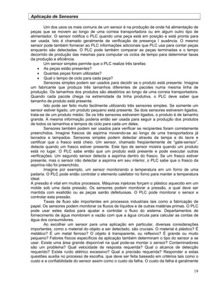 19
Aplicação de Sensores
Um dos usos os mais comuns de um sensor é na produção de onde há alimentação de
peças que se movem ao longo de uma correia transportadora ou em algum outro tipo de
alimentador. O sensor notifica o PLC quando uma peça está em posição e está pronta para
ser usada. Isto é chamado geralmente de verificação de presença / ausência. O mesmo
sensor pode também fornecer ao PLC informações adicionais que PLC usa para contar peças
enquanto são detectadas. O PLC pode também comparar as peças terminadas e o tempo
decorrido de produção das mesmas para computar os ciclos de tempo para determinar taxas
da produção e eficiência.
Um sensor simples permite que o PLC realize três tarefas:
As peças estão presentes?
Quantas peças foram utilizadas?
Qual o tempo de ciclo para cada peça?
Sensores simples podem ser usados para decidir se o produto está presente. Imagine
um fabricante que produza três tamanhos diferentes de pacotes numa mesma linha de
produção. Os tamanhos dos produtos são aleatórios ao longo de uma correia transportadora.
Quando cada pacote chega na extremidade da linha produtiva, o PLC deve saber que
tamanho de produto está presente.
Isto pode ser feito muito facilmente utilizando três sensores simples. Se somente um
sensor estiver ligado, um produto pequeno está presente. Se dois sensores estiverem ligados,
trata-se de um produto médio. Se os três sensores estiverem ligados, o produto é de tamanho
grande. A mesma informação poderia então ser usada para seguir a produção dos produtos
de todos os tamanhos e tempos de ciclo para cada um deles.
Sensores também podem ser usados para verificar se recipientes foram corretamente
preenchidos. Imagine frascos de aspirina movendo-se ao longo de uma transportadora já
lacrados e tampados. Sensores simples podem detectar através da tampa e do lacre e
certificar que o frasco está cheio. Um sensor, chamado freqüentemente de “gate-sensor”,
detecta quando um frasco estiver presente. Este tipo de sensor mostra quando um produto
está no lugar. O PLC sabe então que um produto está presente e pode executar outras
verificações. Um segundo sensor detecta a aspirina dentro do frasco. Se um frasco estiver
presente, mas o sensor não detectar a aspirina em seu interior, o PLC sabe que o frasco da
aspirina não foi preenchido.
Imagine por exemplo, um sensor monitorando a temperatura em um forno de uma
padaria. O PLC pode então controlar o elemento calefator no forno para manter a temperatura
ideal.
A pressão é vital em muitos processos. Máquinas injetoras forçam o plástico aquecido em um
molde sob uma dada pressão. Os sensores podem monitorar a pressão, a qual deve ser
mantida com exatidão ou as peças sairão defeituosas. O PLC pode monitorar o sensor e
controlar esta pressão.
Taxas de fluxo são importantes em processos industriais tais como a fabricação de
papel. Os sensores podem monitorar os fluxos de líquidos e de outras matérias primas. O PLC
pode usar estes dados para ajustar e controlar o fluxo do sistema. Departamentos de
fornecimento de água monitoram a vazão com que a água circula para calcular as contas de
água dos consumidores.
Ao escolher um sensor para uma aplicação em particular, diversas considerações
importantes, como o material do objeto a ser detectado, são cruciais. O material é plástico? É
metálico? É um metal ferroso? O objeto é transparente, ou reflexivo? É grande ou muito
pequeno? Fatores físicos específicos da aplicação também determinam o tipo do sensor a se
usar. Existe uma área grande disponível na qual pode-se montar o sensor? Contaminadores
são um problema? Qual velocidade de resposta requerida? Qual o alcance de detecção
requerido? Existe ruído elétrico excessivo? Qual a precisão requerida? Responder a estas
questões auxilia no processo de escolha, que deve ser feita baseado em critérios tais como o
custo e a confiabilidade do sensor assim como o custo da falha. O custo da falha é geralmente
 