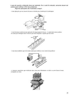 20
o guia de quando a detecção deve ser realizada. Se o custo for elevado, sensores devem ser
usados para notificar o PLC dos problemas.
Algumas aplicações são mostradas a seguir:
 