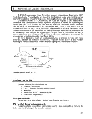 23
III – Controladores Lógicos Programáveis
O PLC (Programmable Logic Controller), também conhecido no Brasil como CLP
(Controlador Lógico Programável) é um dispositivo eletrônico que possui uma memória interna
programável capaz de armazenar seqüências de instruções lógicas além de outros comandos.
O desenvolvimento de CLPs começou em 1968 em resposta a uma necessidade
constatada pela General Motors sendo o primeiro dispositivo a atender às especificações
desenvolvido pela Gould Modicon em 1969. Naquela época, se consumiam dias ou semanas
para se alterar um sistema baseado em controle por relés, e isso ocorria sempre que se
mudava um modelo de carro ou se introduziam modificações na linha de montagem. Para
reduzir este alto custo, a GM especificou um sistema de estado sólido, com a flexibilidade de
um computador, que pudesse ser programado. Também havia a necessidade de que o
sistema suportasse o ar poluído, o ruído elétrico, as vibrações mecânicas e os extremos de
temperatura e umidade encontrados no chão-de-fábrica.
Os novos dispositivos foram um sucesso substituindo os circuitos de relés, eram mais
confiáveis, reduziam os custos de manutenção, ocupavam menos espaço e para realizar
modificações na lógica de controle bastava modificar o programa, mantendo o hardware.
Diagrama de blocos da CPU do CLP
Arquitetura de um CLP
Um CLP é constituído basicamente por:
Fonte de Alimentação;
CPU – Unidade Central de Processamento;
Memórias;
Dispositivos de I / O – Entrada / Saída;
Terminal de programação.
Fonte de Alimentação
Converte corrente alternada em contínua para alimentar o controlador.
CPU - Unidade Central de Processamento
Responsável pela execução do programa do usuário e pela atualização da memória de
dados e da memória-imagem das entradas e saídas.
CLP
Sistema Automatizado
Saídas
Atuadores
Entradas
Chaves,
Botoeiras,
Sensores
 