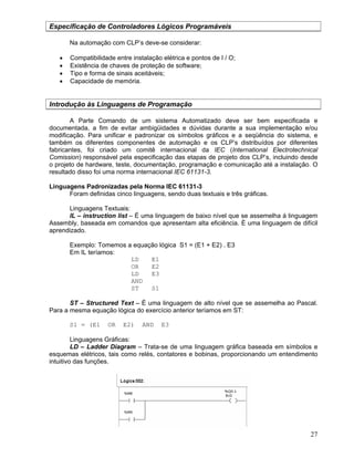 27
Especificação de Controladores Lógicos Programáveis
Na automação com CLP’s deve-se considerar:
Compatibilidade entre instalação elétrica e pontos de I / O;
Existência de chaves de proteção de software;
Tipo e forma de sinais aceitáveis;
Capacidade de memória.
Introdução às Linguagens de Programação
A Parte Comando de um sistema Automatizado deve ser bem especificada e
documentada, a fim de evitar ambigüidades e dúvidas durante a sua implementação e/ou
modificação. Para unificar e padronizar os símbolos gráficos e a seqüência do sistema, e
também os diferentes componentes de automação e os CLP’s distribuídos por diferentes
fabricantes, foi criado um comitê internacional da IEC (International Electrotechnical
Comission) responsável pela especificação das etapas de projeto dos CLP’s, incluindo desde
o projeto de hardware, teste, documentação, programação e comunicação até a instalação. O
resultado disso foi uma norma internacional IEC 61131-3.
Linguagens Padronizadas pela Norma IEC 61131-3
Foram definidas cinco linguagens, sendo duas textuais e três gráficas.
Linguagens Textuais:
IL – instruction list – É uma linguagem de baixo nível que se assemelha á linguagem
Assembly, baseada em comandos que apresentam alta eficiência. È uma linguagem de difícil
aprendizado.
Exemplo: Tomemos a equação lógica S1 = (E1 + E2) . E3
Em IL teríamos:
LD E1
OR E2
LD E3
AND
ST S1
ST – Structured Text – É uma linguagem de alto nível que se assemelha ao Pascal.
Para a mesma equação lógica do exercício anterior teríamos em ST:
S1 = (E1 OR E2) AND E3
Linguagens Gráficas:
LD – Ladder Diagram – Trata-se de uma linguagem gráfica baseada em símbolos e
esquemas elétricos, tais como relés, contatores e bobinas, proporcionando um entendimento
intuitivo das funções.
 
