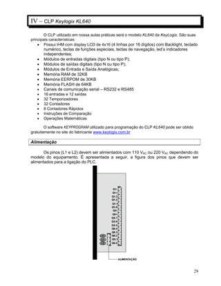 29
IV – CLP Keylogix KL640
O CLP utilizado em nossa aulas práticas será o modelo KL640 da KeyLogix. São suas
principais características:
Possui IHM com display LCD de 4x16 (4 linhas por 16 dígitos) com Backlight, teclado
numérico, teclas de funções especiais, teclas de navegação, led’s indicadores
independentes;
Módulos de entradas digitais (tipo N ou tipo P);
Módulos de saídas digitais (tipo N ou tipo P);
Módulos de Entrada e Saída Analógicas;
Memória RAM de 32KB
Memória EERPOM de 30KB
Memória FLASH de 64KB
Canais de comunicação serial – RS232 e RS485
16 entradas e 12 saídas
32 Temporizadores
32 Contadores
8 Contadores Rápidos
Instruções de Comparação
Operações Matemáticas
O software KEYPROGRAM utilizado para programação do CLP KL640 pode ser obtido
gratuitamente no site do fabricante www.keylogix.com.br
Alimentação
Os pinos (L1 e L2) devem ser alimentados com 110 VAC ou 220 VAC dependendo do
modelo do equipamento. É apresentada a seguir, a figura dos pinos que devem ser
alimentados para a ligação do PLC.
 