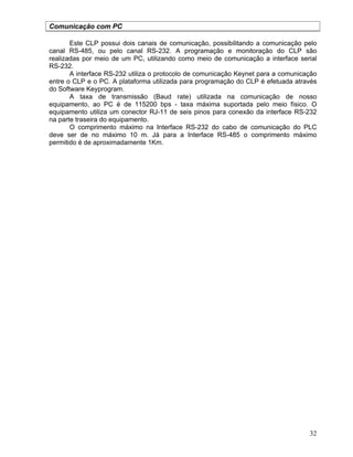 32
Comunicação com PC
Este CLP possui dois canais de comunicação, possibilitando a comunicação pelo
canal RS-485, ou pelo canal RS-232. A programação e monitoração do CLP são
realizadas por meio de um PC, utilizando como meio de comunicação a interface serial
RS-232.
A interface RS-232 utiliza o protocolo de comunicação Keynet para a comunicação
entre o CLP e o PC. A plataforma utilizada para programação do CLP é efetuada através
do Software Keyprogram.
A taxa de transmissão (Baud rate) utilizada na comunicação de nosso
equipamento, ao PC é de 115200 bps - taxa máxima suportada pelo meio físico. O
equipamento utiliza um conector RJ-11 de seis pinos para conexão da interface RS-232
na parte traseira do equipamento.
O comprimento máximo na Interface RS-232 do cabo de comunicação do PLC
deve ser de no máximo 10 m. Já para a Interface RS-485 o comprimento máximo
permitido é de aproximadamente 1Km.
 
