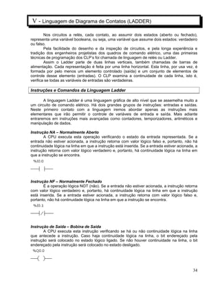 34
V - Linguagem de Diagrama de Contatos (LADDER)
Nos circuitos a relés, cada contato, ao assumir dois estados (aberto ou fechado),
representa uma variável booleana, ou seja, uma variável que assume dois estados: verdadeiro
ou falso.
Pela facilidade do desenho e da inspeção de circuitos, e pela longa experiência e
tradição dos engenheiros projetistas dos quadros de comando elétrico, uma das primeiras
técnicas de programação dos CLP’s foi chamada de linguagem de relés ou Ladder.
Assim o Ladder parte de duas linhas verticais, também chamadas de barras de
alimentação. Cada representação é feita por uma linha horizontal. Esta linha, por usa vez, é
formada por pelo menos um elemento controlado (saída) e um conjunto de elementos de
controle desse elemento (entradas). O CLP examina a continuidade de cada linha, isto é,
verifica se todas as variáveis de entradas são verdadeiras.
Instruções e Comandos da Linguagem Ladder
A linguagem Ladder é uma linguagem gráfica de alto nível que se assemelha muito a
um circuito de comando elétrico. Há dois grandes grupos de instruções: entradas e saídas.
Neste primeiro contato com a linguagem iremos abordar apenas as instruções mais
elementares que irão permitir o controle de variáveis de entrada e saída. Mais adiante
entraremos em instruções mais avançadas como contadores, temporizadores, aritméticos e
manipulação de dados.
Instrução NA – Normalmente Aberto
A CPU executa esta operação verificando o estado da entrada representada. Se a
entrada não estiver acionada, a instrução retorna com valor lógico falso e, portanto, não há
continuidade lógica na linha em que a instrução está inserida. Se a entrada estiver acionada, a
instrução retorna com valor lógico verdadeiro e, portanto, há continuidade lógica na linha em
que a instrução se encontra.
Instrução NF – Normalmente Fechado
É a operação lógica NOT (não). Se a entrada não estiver acionada, a instrução retorna
com valor lógico verdadeiro e, portanto, há continuidade lógica na linha em que a instrução
está inserida. Se a entrada estiver acionada, a instrução retorna com valor lógico falso e,
portanto, não há continuidade lógica na linha em que a instrução se encontra.
Instrução de Saída – Bobina de Saída
A CPU executa esta instrução verificando se há ou não continuidade lógica na linha
que antecede a instrução. Caso haja continuidade lógica na linha, o bit endereçado pela
instrução será colocado no estado lógico ligado. Se não houver continuidade na linha, o bit
endereçado pela instrução será colocado no estado desligado.
 